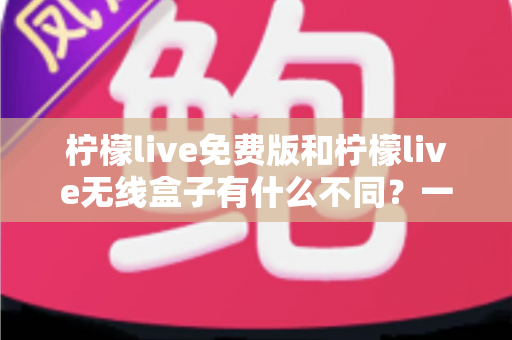 柠檬live免费版和柠檬live无线盒子有什么不同？一篇文章全面解析两者区别与选择指南