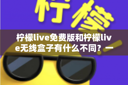 柠檬live免费版和柠檬live无线盒子有什么不同？一篇文章全面解析两者区别与选择指南