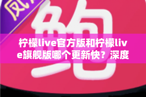 柠檬live官方版和柠檬live旗舰版哪个更新快?深度对比两大版本的更新速度与选择指南 柠檬live官方版和柠檬live旗舰版哪个更新快?深度对比两大版本的更新速度与选择指南