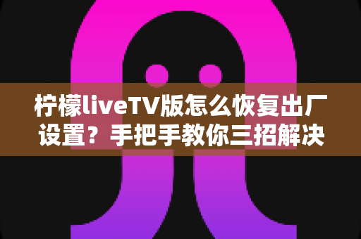 柠檬liveTV版怎么恢复出厂设置？手把手教你三招解决卡顿闪退难题