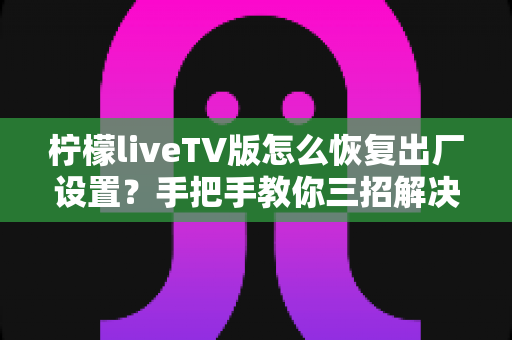 柠檬liveTV版怎么恢复出厂设置？手把手教你三招解决卡顿闪退难题