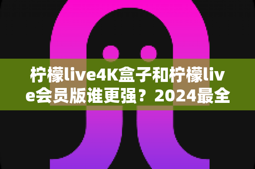 柠檬live4K盒子和柠檬live会员版谁更强？2024最全深度对比测评，选对不踩坑