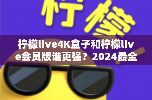 柠檬live4K盒子和柠檬live会员版谁更强？2024最全深度对比测评，选对不踩坑