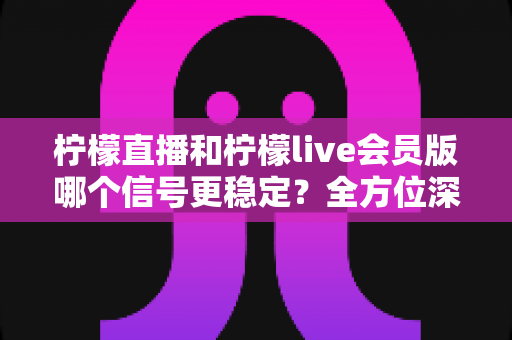 柠檬直播和柠檬live会员版哪个信号更稳定？全方位深度对比测评与选购指南
