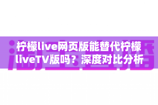 柠檬live网页版能替代柠檬liveTV版吗？深度对比分析与选择建议全攻略