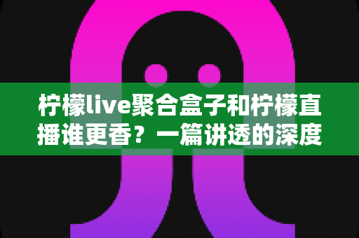 柠檬live聚合盒子和柠檬直播谁更香？一篇讲透的深度对比评测，看完不再纠结！