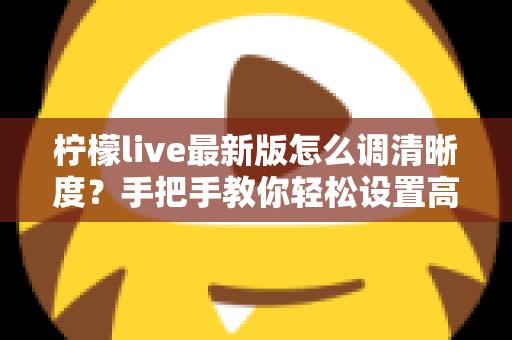 柠檬live最新版怎么调清晰度？手把手教你轻松设置高清画质，观看体验瞬间提升