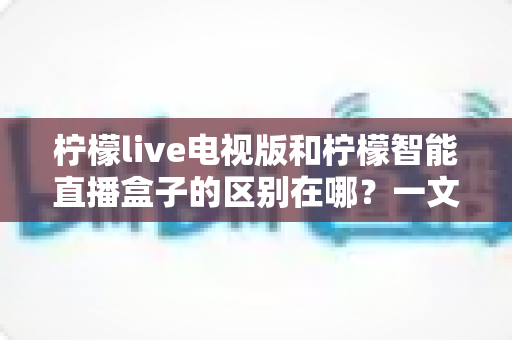 柠檬live电视版和柠檬智能直播盒子的区别在哪？一文读懂两者差异，帮你选对大屏观影方案