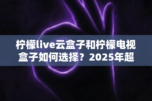 柠檬live云盒子和柠檬电视盒子如何选择?2025年超详细选购指南与真实对比解析 柠檬live云盒子和柠檬电视盒子如何选择?2025年超详细选购指南与真实对比解析