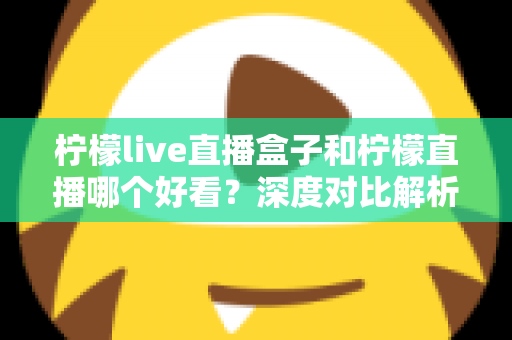 柠檬live直播盒子和柠檬直播哪个好看？深度对比解析助你选出最适合自己的观影神器