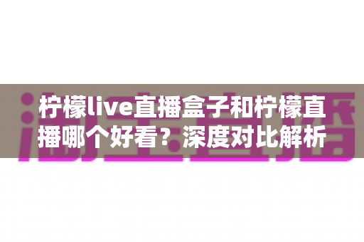柠檬live直播盒子和柠檬直播哪个好看？深度对比解析助你选出最适合自己的观影神器