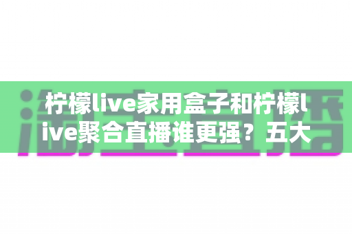 柠檬live家用盒子和柠檬live聚合直播谁更强？五大维度深度对比助你选对不踩坑