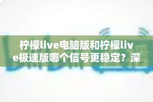 柠檬live电脑版和柠檬live极速版哪个信号更稳定？深度对比评测与实用选择指南