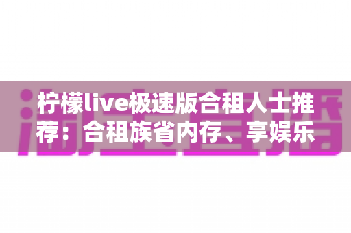 柠檬live极速版合租人士推荐:合租族省内存、享娱乐、攒收益的轻量化直播指南 柠檬live极速版合租人士推荐:合租族省内存、享娱乐、攒收益的轻量化直播指南