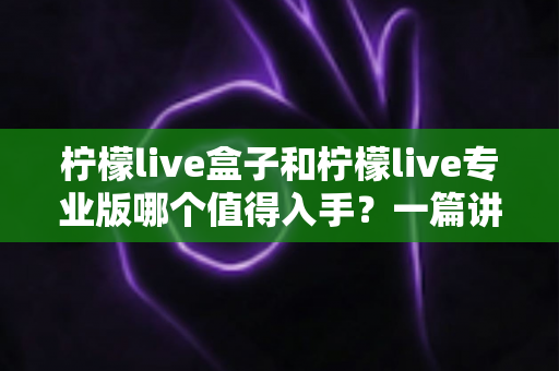 柠檬live盒子和柠檬live专业版哪个值得入手?一篇讲透差异、适配人群与选购建议的深度评测 柠檬live盒子和柠檬live专业版哪个值得入手?一篇讲透差异、适配人群与选购建议的深度评测
