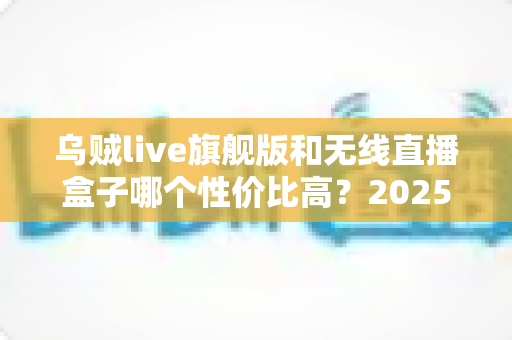 乌贼live旗舰版和无线直播盒子哪个性价比高?2025直播设备选购全攻略与避坑指南 乌贼live旗舰版和无线直播盒子哪个性价比高?2025直播设备选购全攻略与避坑指南