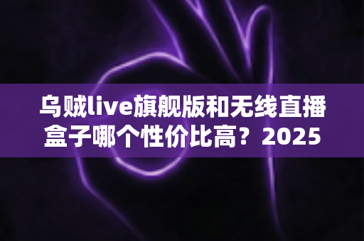 乌贼live旗舰版和无线直播盒子哪个性价比高?2025直播设备选购全攻略与避坑指南 乌贼live旗舰版和无线直播盒子哪个性价比高?2025直播设备选购全攻略与避坑指南