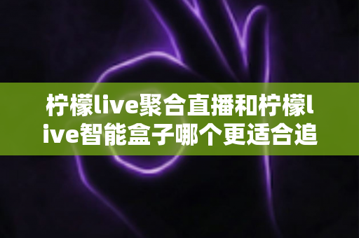 柠檬live聚合直播和柠檬live智能盒子哪个更适合追剧?深度对比解析帮你选对追剧神器 柠檬live聚合直播和柠檬live智能盒子哪个更适合追剧?深度对比解析帮你选对追剧神器