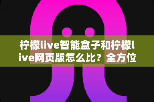 柠檬live智能盒子和柠檬live网页版怎么比?全方位深度对比评测与选购避坑指南 柠檬live智能盒子和柠檬live网页版怎么比?全方位深度对比评测与选购避坑指南