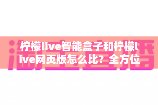 柠檬live智能盒子和柠檬live网页版怎么比?全方位深度对比评测与选购避坑指南 柠檬live智能盒子和柠檬live网页版怎么比?全方位深度对比评测与选购避坑指南
