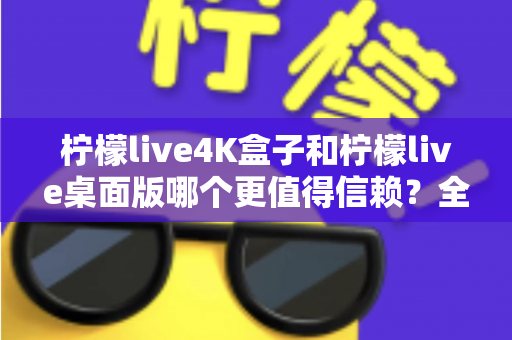 柠檬live4K盒子和柠檬live桌面版哪个更值得信赖？全方位深度对比评测帮你选对不踩坑