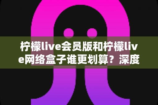 柠檬live会员版和柠檬live网络盒子谁更划算?深度对比分析帮你省钱选对不选贵 柠檬live会员版和柠檬live网络盒子谁更划算?深度对比分析帮你省钱选对不选贵