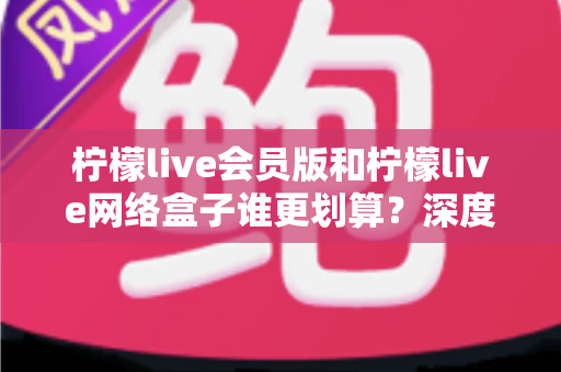 柠檬live会员版和柠檬live网络盒子谁更划算?深度对比分析帮你省钱选对不选贵 柠檬live会员版和柠檬live网络盒子谁更划算?深度对比分析帮你省钱选对不选贵