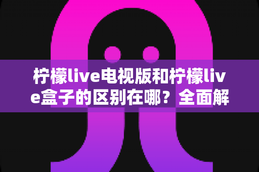 柠檬live电视版和柠檬live盒子的区别在哪？全面解析两大版本核心差异，教你选对版本不踩坑