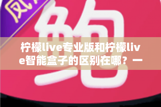 柠檬live专业版和柠檬live智能盒子的区别在哪?一份讲透差异的直播装备选购指南 柠檬live专业版和柠檬live智能盒子的区别在哪?一份讲透差异的直播装备选购指南