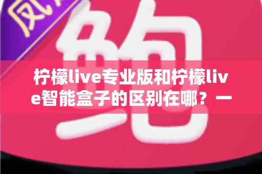 柠檬live专业版和柠檬live智能盒子的区别在哪？一份讲透差异的直播装备选购指南