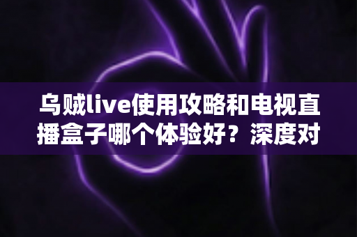 乌贼live使用攻略和电视直播盒子哪个体验好?深度对比解析与选购实用指南 乌贼live使用攻略和电视直播盒子哪个体验好?深度对比解析与选购实用指南