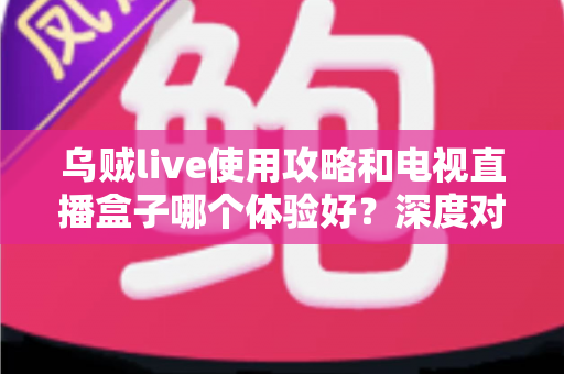 乌贼live使用攻略和电视直播盒子哪个体验好？深度对比解析与选购实用指南