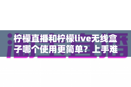 柠檬直播和柠檬live无线盒子哪个使用更简单？上手难度、操作体验与选购建议一次讲清楚