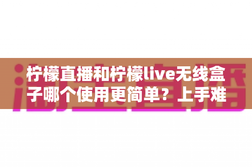 柠檬直播和柠檬live无线盒子哪个使用更简单？上手难度、操作体验与选购建议一次讲清楚