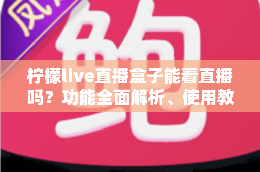 柠檬live直播盒子能看直播吗？功能全面解析、使用教程与安全观看指南
