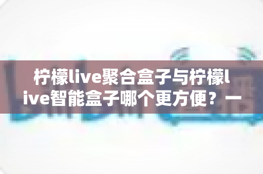 柠檬live聚合盒子与柠檬live智能盒子哪个更方便？一篇看懂两款盒子便捷度差异与选购攻略
