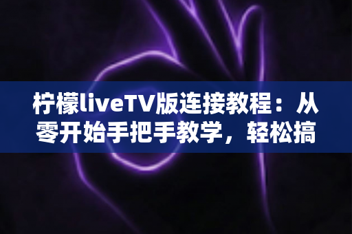 柠檬liveTV版连接教程：从零开始手把手教学，轻松搞定电视大屏连接与播放设置