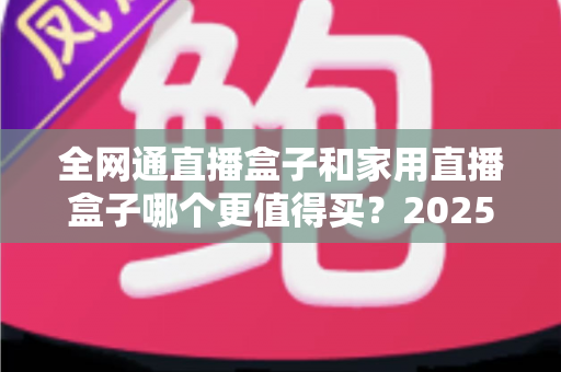 全网通直播盒子和家用直播盒子哪个更值得买?2025年最全选购指南帮你避坑 全网通直播盒子和家用直播盒子哪个更值得买?2025年最全选购指南帮你避坑
