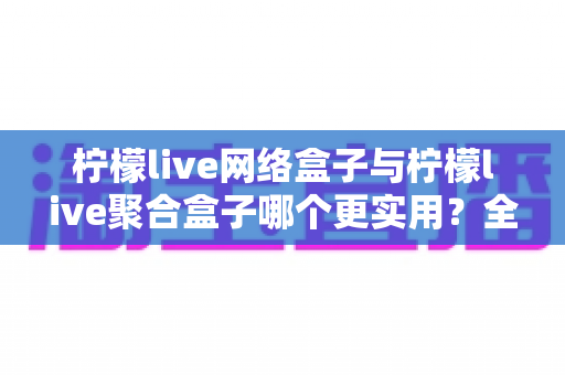 柠檬live网络盒子与柠檬live聚合盒子哪个更实用？全方位深度对比评测指南