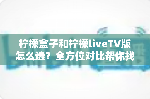 柠檬盒子和柠檬liveTV版怎么选?全方位对比帮你找到最适合的大屏观影方案 柠檬盒子和柠檬liveTV版怎么选?全方位对比帮你找到最适合的大屏观影方案