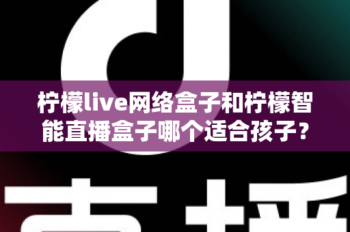 柠檬live网络盒子和柠檬智能直播盒子哪个适合孩子？家长必看的深度对比与选购指南