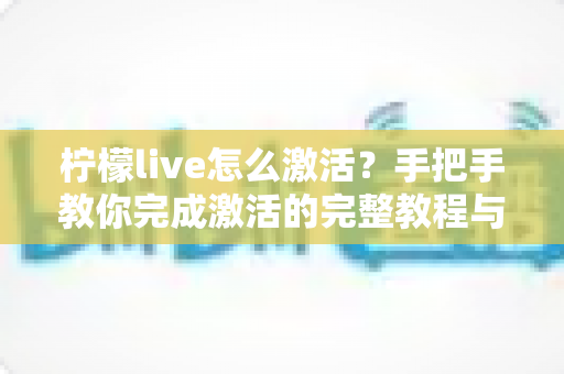 柠檬live怎么激活？手把手教你完成激活的完整教程与常见问题解答