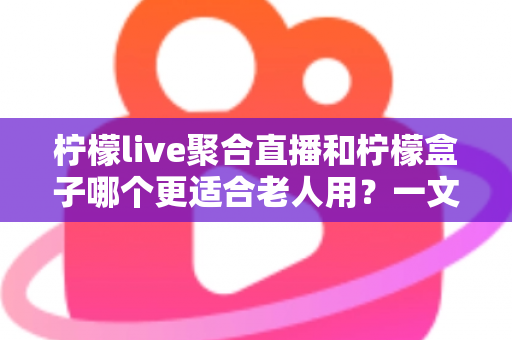 柠檬live聚合直播和柠檬盒子哪个更适合老人用？一文看懂差异与选购建议