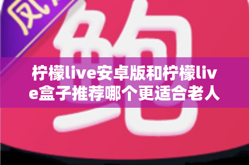 柠檬live安卓版和柠檬live盒子推荐哪个更适合老人用？长辈看直播追剧的贴心选购全指南