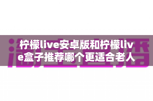 柠檬live安卓版和柠檬live盒子推荐哪个更适合老人用？长辈看直播追剧的贴心选购全指南