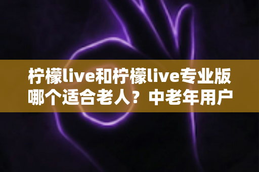 柠檬live和柠檬live专业版哪个适合老人?中老年用户选择指南与深度对比 柠檬live和柠檬live专业版哪个适合老人?中老年用户选择指南与深度对比