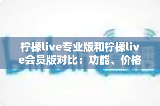 柠檬live专业版和柠檬live会员版对比：功能、价格与适用人群全解析，帮你轻松选对版本