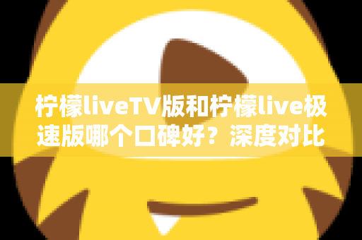 柠檬liveTV版和柠檬live极速版哪个口碑好？深度对比两大版本，看完这篇再决定下载哪一个