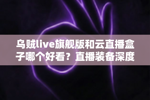 乌贼live旗舰版和云直播盒子哪个好看？直播装备深度对比与选购全攻略