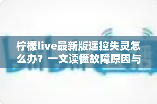 柠檬live最新版遥控失灵怎么办？一文读懂故障原因与全套解决方案